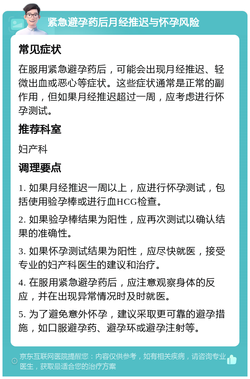 紧急避孕药后月经推迟与怀孕风险 常见症状 在服用紧急避孕药后，可能会出现月经推迟、轻微出血或恶心等症状。这些症状通常是正常的副作用，但如果月经推迟超过一周，应考虑进行怀孕测试。 推荐科室 妇产科 调理要点 1. 如果月经推迟一周以上，应进行怀孕测试，包括使用验孕棒或进行血HCG检查。 2. 如果验孕棒结果为阳性，应再次测试以确认结果的准确性。 3. 如果怀孕测试结果为阳性，应尽快就医，接受专业的妇产科医生的建议和治疗。 4. 在服用紧急避孕药后，应注意观察身体的反应，并在出现异常情况时及时就医。 5. 为了避免意外怀孕，建议采取更可靠的避孕措施，如口服避孕药、避孕环或避孕注射等。