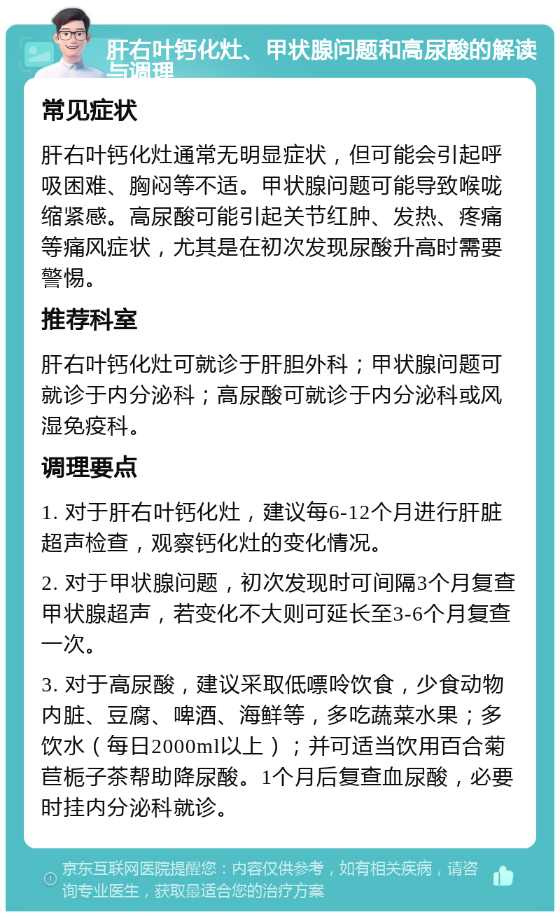 肝右叶钙化灶、甲状腺问题和高尿酸的解读与调理 常见症状 肝右叶钙化灶通常无明显症状，但可能会引起呼吸困难、胸闷等不适。甲状腺问题可能导致喉咙缩紧感。高尿酸可能引起关节红肿、发热、疼痛等痛风症状，尤其是在初次发现尿酸升高时需要警惕。 推荐科室 肝右叶钙化灶可就诊于肝胆外科；甲状腺问题可就诊于内分泌科；高尿酸可就诊于内分泌科或风湿免疫科。 调理要点 1. 对于肝右叶钙化灶，建议每6-12个月进行肝脏超声检查，观察钙化灶的变化情况。 2. 对于甲状腺问题，初次发现时可间隔3个月复查甲状腺超声，若变化不大则可延长至3-6个月复查一次。 3. 对于高尿酸，建议采取低嘌呤饮食，少食动物内脏、豆腐、啤酒、海鲜等，多吃蔬菜水果；多饮水（每日2000ml以上）；并可适当饮用百合菊苣栀子茶帮助降尿酸。1个月后复查血尿酸，必要时挂内分泌科就诊。