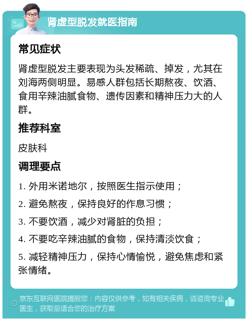 肾虚型脱发就医指南 常见症状 肾虚型脱发主要表现为头发稀疏、掉发，尤其在刘海两侧明显。易感人群包括长期熬夜、饮酒、食用辛辣油腻食物、遗传因素和精神压力大的人群。 推荐科室 皮肤科 调理要点 1. 外用米诺地尔，按照医生指示使用； 2. 避免熬夜，保持良好的作息习惯； 3. 不要饮酒，减少对肾脏的负担； 4. 不要吃辛辣油腻的食物，保持清淡饮食； 5. 减轻精神压力，保持心情愉悦，避免焦虑和紧张情绪。