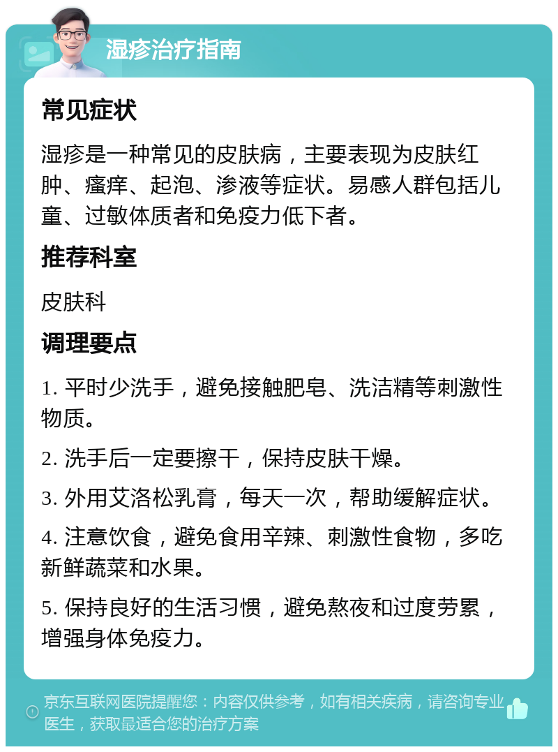 湿疹治疗指南 常见症状 湿疹是一种常见的皮肤病，主要表现为皮肤红肿、瘙痒、起泡、渗液等症状。易感人群包括儿童、过敏体质者和免疫力低下者。 推荐科室 皮肤科 调理要点 1. 平时少洗手，避免接触肥皂、洗洁精等刺激性物质。 2. 洗手后一定要擦干，保持皮肤干燥。 3. 外用艾洛松乳膏，每天一次，帮助缓解症状。 4. 注意饮食，避免食用辛辣、刺激性食物，多吃新鲜蔬菜和水果。 5. 保持良好的生活习惯，避免熬夜和过度劳累，增强身体免疫力。