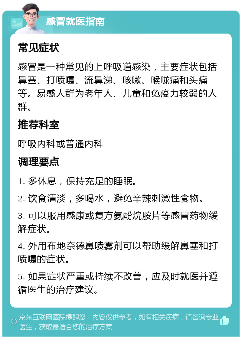 感冒就医指南 常见症状 感冒是一种常见的上呼吸道感染，主要症状包括鼻塞、打喷嚏、流鼻涕、咳嗽、喉咙痛和头痛等。易感人群为老年人、儿童和免疫力较弱的人群。 推荐科室 呼吸内科或普通内科 调理要点 1. 多休息，保持充足的睡眠。 2. 饮食清淡，多喝水，避免辛辣刺激性食物。 3. 可以服用感康或复方氨酚烷胺片等感冒药物缓解症状。 4. 外用布地奈德鼻喷雾剂可以帮助缓解鼻塞和打喷嚏的症状。 5. 如果症状严重或持续不改善，应及时就医并遵循医生的治疗建议。