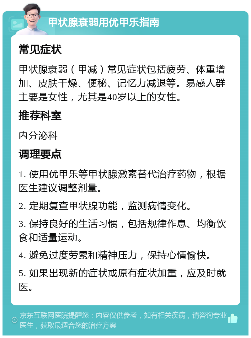 甲状腺衰弱用优甲乐指南 常见症状 甲状腺衰弱（甲减）常见症状包括疲劳、体重增加、皮肤干燥、便秘、记忆力减退等。易感人群主要是女性，尤其是40岁以上的女性。 推荐科室 内分泌科 调理要点 1. 使用优甲乐等甲状腺激素替代治疗药物，根据医生建议调整剂量。 2. 定期复查甲状腺功能，监测病情变化。 3. 保持良好的生活习惯，包括规律作息、均衡饮食和适量运动。 4. 避免过度劳累和精神压力，保持心情愉快。 5. 如果出现新的症状或原有症状加重，应及时就医。