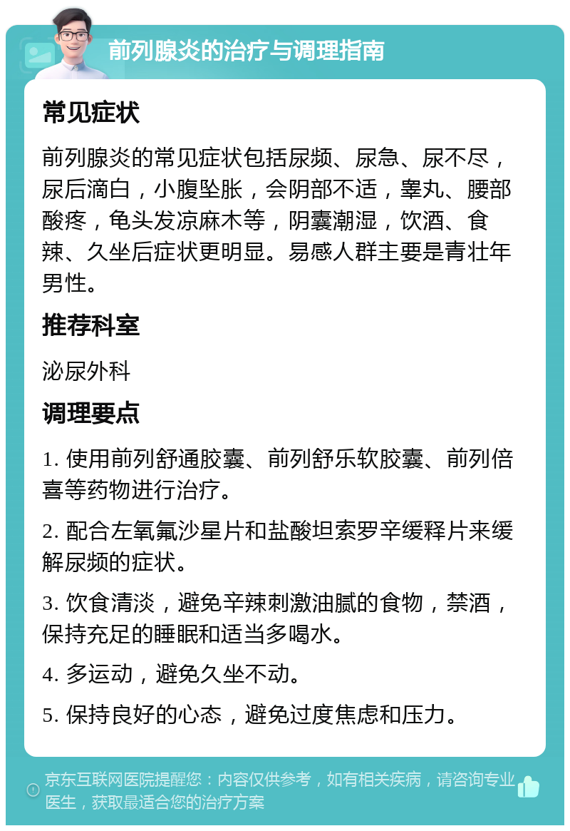 前列腺炎的治疗与调理指南 常见症状 前列腺炎的常见症状包括尿频、尿急、尿不尽，尿后滴白，小腹坠胀，会阴部不适，睾丸、腰部酸疼，龟头发凉麻木等，阴囊潮湿，饮酒、食辣、久坐后症状更明显。易感人群主要是青壮年男性。 推荐科室 泌尿外科 调理要点 1. 使用前列舒通胶囊、前列舒乐软胶囊、前列倍喜等药物进行治疗。 2. 配合左氧氟沙星片和盐酸坦索罗辛缓释片来缓解尿频的症状。 3. 饮食清淡，避免辛辣刺激油腻的食物，禁酒，保持充足的睡眠和适当多喝水。 4. 多运动，避免久坐不动。 5. 保持良好的心态，避免过度焦虑和压力。