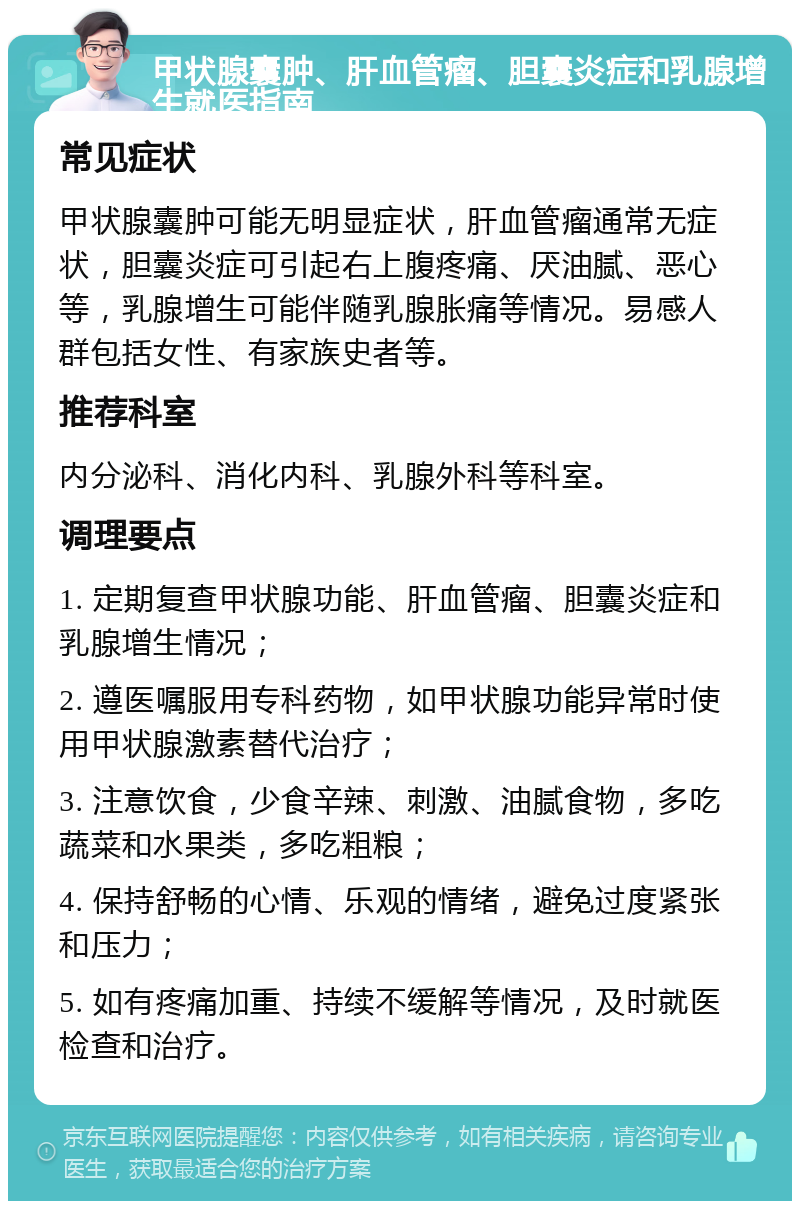 甲状腺囊肿、肝血管瘤、胆囊炎症和乳腺增生就医指南 常见症状 甲状腺囊肿可能无明显症状，肝血管瘤通常无症状，胆囊炎症可引起右上腹疼痛、厌油腻、恶心等，乳腺增生可能伴随乳腺胀痛等情况。易感人群包括女性、有家族史者等。 推荐科室 内分泌科、消化内科、乳腺外科等科室。 调理要点 1. 定期复查甲状腺功能、肝血管瘤、胆囊炎症和乳腺增生情况； 2. 遵医嘱服用专科药物，如甲状腺功能异常时使用甲状腺激素替代治疗； 3. 注意饮食，少食辛辣、刺激、油腻食物，多吃蔬菜和水果类，多吃粗粮； 4. 保持舒畅的心情、乐观的情绪，避免过度紧张和压力； 5. 如有疼痛加重、持续不缓解等情况，及时就医检查和治疗。