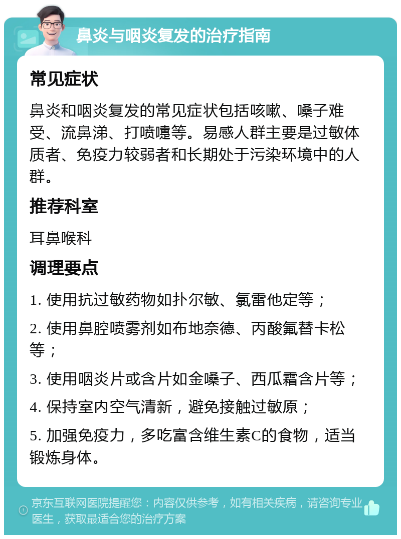 鼻炎与咽炎复发的治疗指南 常见症状 鼻炎和咽炎复发的常见症状包括咳嗽、嗓子难受、流鼻涕、打喷嚏等。易感人群主要是过敏体质者、免疫力较弱者和长期处于污染环境中的人群。 推荐科室 耳鼻喉科 调理要点 1. 使用抗过敏药物如扑尔敏、氯雷他定等； 2. 使用鼻腔喷雾剂如布地奈德、丙酸氟替卡松等； 3. 使用咽炎片或含片如金嗓子、西瓜霜含片等； 4. 保持室内空气清新，避免接触过敏原； 5. 加强免疫力，多吃富含维生素C的食物，适当锻炼身体。