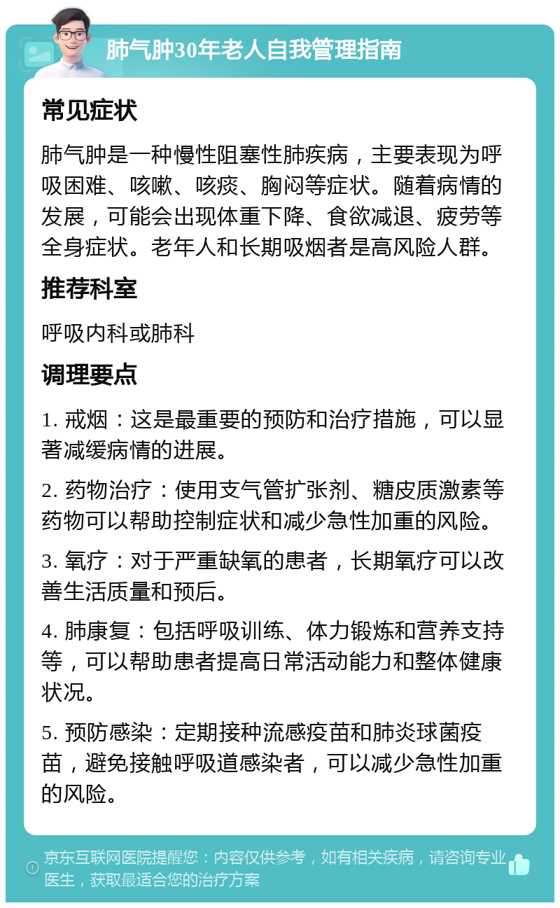 肺气肿30年老人自我管理指南 常见症状 肺气肿是一种慢性阻塞性肺疾病，主要表现为呼吸困难、咳嗽、咳痰、胸闷等症状。随着病情的发展，可能会出现体重下降、食欲减退、疲劳等全身症状。老年人和长期吸烟者是高风险人群。 推荐科室 呼吸内科或肺科 调理要点 1. 戒烟：这是最重要的预防和治疗措施，可以显著减缓病情的进展。 2. 药物治疗：使用支气管扩张剂、糖皮质激素等药物可以帮助控制症状和减少急性加重的风险。 3. 氧疗：对于严重缺氧的患者，长期氧疗可以改善生活质量和预后。 4. 肺康复：包括呼吸训练、体力锻炼和营养支持等，可以帮助患者提高日常活动能力和整体健康状况。 5. 预防感染：定期接种流感疫苗和肺炎球菌疫苗，避免接触呼吸道感染者，可以减少急性加重的风险。