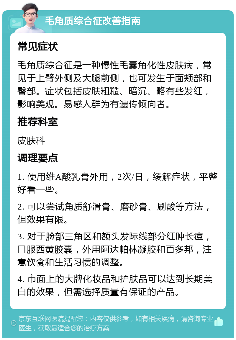 毛角质综合征改善指南 常见症状 毛角质综合征是一种慢性毛囊角化性皮肤病，常见于上臂外侧及大腿前侧，也可发生于面颊部和臀部。症状包括皮肤粗糙、暗沉、略有些发红，影响美观。易感人群为有遗传倾向者。 推荐科室 皮肤科 调理要点 1. 使用维A酸乳膏外用，2次/日，缓解症状，平整好看一些。 2. 可以尝试角质舒滑膏、磨砂膏、刷酸等方法，但效果有限。 3. 对于脸部三角区和额头发际线部分红肿长痘，口服西黄胶囊，外用阿达帕林凝胶和百多邦，注意饮食和生活习惯的调整。 4. 市面上的大牌化妆品和护肤品可以达到长期美白的效果，但需选择质量有保证的产品。