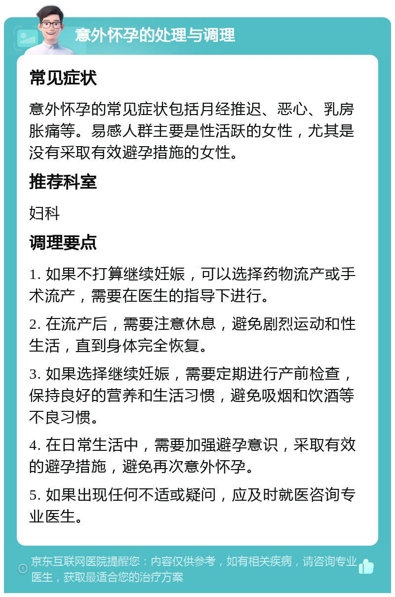 意外怀孕的处理与调理 常见症状 意外怀孕的常见症状包括月经推迟、恶心、乳房胀痛等。易感人群主要是性活跃的女性，尤其是没有采取有效避孕措施的女性。 推荐科室 妇科 调理要点 1. 如果不打算继续妊娠，可以选择药物流产或手术流产，需要在医生的指导下进行。 2. 在流产后，需要注意休息，避免剧烈运动和性生活，直到身体完全恢复。 3. 如果选择继续妊娠，需要定期进行产前检查，保持良好的营养和生活习惯，避免吸烟和饮酒等不良习惯。 4. 在日常生活中，需要加强避孕意识，采取有效的避孕措施，避免再次意外怀孕。 5. 如果出现任何不适或疑问，应及时就医咨询专业医生。