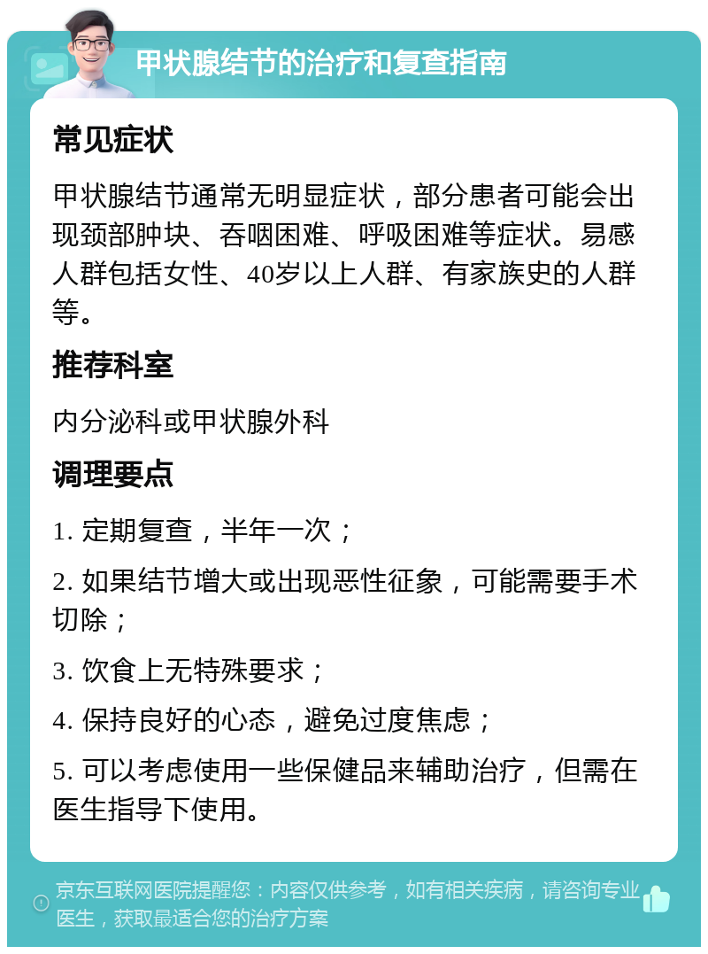 甲状腺结节的治疗和复查指南 常见症状 甲状腺结节通常无明显症状，部分患者可能会出现颈部肿块、吞咽困难、呼吸困难等症状。易感人群包括女性、40岁以上人群、有家族史的人群等。 推荐科室 内分泌科或甲状腺外科 调理要点 1. 定期复查，半年一次； 2. 如果结节增大或出现恶性征象，可能需要手术切除； 3. 饮食上无特殊要求； 4. 保持良好的心态，避免过度焦虑； 5. 可以考虑使用一些保健品来辅助治疗，但需在医生指导下使用。