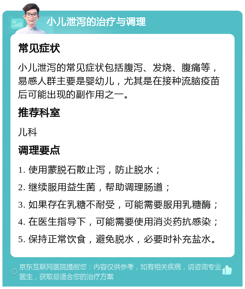 小儿泄泻的治疗与调理 常见症状 小儿泄泻的常见症状包括腹泻、发烧、腹痛等，易感人群主要是婴幼儿，尤其是在接种流脑疫苗后可能出现的副作用之一。 推荐科室 儿科 调理要点 1. 使用蒙脱石散止泻，防止脱水； 2. 继续服用益生菌，帮助调理肠道； 3. 如果存在乳糖不耐受，可能需要服用乳糖酶； 4. 在医生指导下，可能需要使用消炎药抗感染； 5. 保持正常饮食，避免脱水，必要时补充盐水。