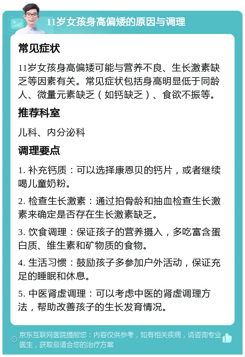 11岁女孩身高偏矮的原因与调理 常见症状 11岁女孩身高偏矮可能与营养不良、生长激素缺乏等因素有关。常见症状包括身高明显低于同龄人、微量元素缺乏（如钙缺乏）、食欲不振等。 推荐科室 儿科、内分泌科 调理要点 1. 补充钙质：可以选择康恩贝的钙片，或者继续喝儿童奶粉。 2. 检查生长激素：通过拍骨龄和抽血检查生长激素来确定是否存在生长激素缺乏。 3. 饮食调理：保证孩子的营养摄入，多吃富含蛋白质、维生素和矿物质的食物。 4. 生活习惯：鼓励孩子多参加户外活动，保证充足的睡眠和休息。 5. 中医肾虚调理：可以考虑中医的肾虚调理方法，帮助改善孩子的生长发育情况。