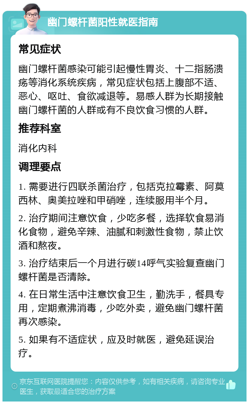 幽门螺杆菌阳性就医指南 常见症状 幽门螺杆菌感染可能引起慢性胃炎、十二指肠溃疡等消化系统疾病，常见症状包括上腹部不适、恶心、呕吐、食欲减退等。易感人群为长期接触幽门螺杆菌的人群或有不良饮食习惯的人群。 推荐科室 消化内科 调理要点 1. 需要进行四联杀菌治疗，包括克拉霉素、阿莫西林、奥美拉唑和甲硝唑，连续服用半个月。 2. 治疗期间注意饮食，少吃多餐，选择软食易消化食物，避免辛辣、油腻和刺激性食物，禁止饮酒和熬夜。 3. 治疗结束后一个月进行碳14呼气实验复查幽门螺杆菌是否清除。 4. 在日常生活中注意饮食卫生，勤洗手，餐具专用，定期煮沸消毒，少吃外卖，避免幽门螺杆菌再次感染。 5. 如果有不适症状，应及时就医，避免延误治疗。