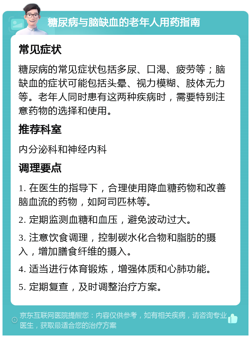 糖尿病与脑缺血的老年人用药指南 常见症状 糖尿病的常见症状包括多尿、口渴、疲劳等；脑缺血的症状可能包括头晕、视力模糊、肢体无力等。老年人同时患有这两种疾病时，需要特别注意药物的选择和使用。 推荐科室 内分泌科和神经内科 调理要点 1. 在医生的指导下，合理使用降血糖药物和改善脑血流的药物，如阿司匹林等。 2. 定期监测血糖和血压，避免波动过大。 3. 注意饮食调理，控制碳水化合物和脂肪的摄入，增加膳食纤维的摄入。 4. 适当进行体育锻炼，增强体质和心肺功能。 5. 定期复查，及时调整治疗方案。