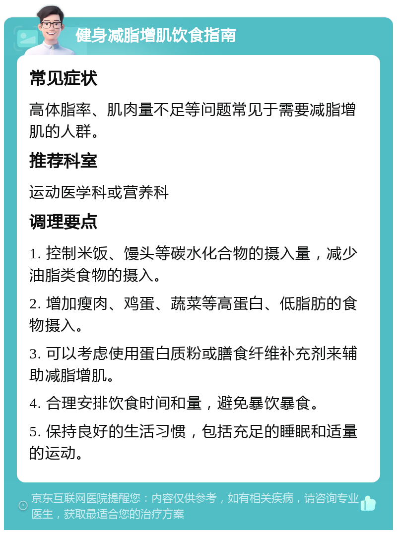 健身减脂增肌饮食指南 常见症状 高体脂率、肌肉量不足等问题常见于需要减脂增肌的人群。 推荐科室 运动医学科或营养科 调理要点 1. 控制米饭、馒头等碳水化合物的摄入量，减少油脂类食物的摄入。 2. 增加瘦肉、鸡蛋、蔬菜等高蛋白、低脂肪的食物摄入。 3. 可以考虑使用蛋白质粉或膳食纤维补充剂来辅助减脂增肌。 4. 合理安排饮食时间和量，避免暴饮暴食。 5. 保持良好的生活习惯，包括充足的睡眠和适量的运动。