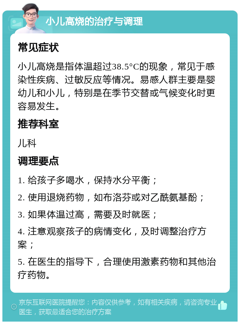 小儿高烧的治疗与调理 常见症状 小儿高烧是指体温超过38.5°C的现象，常见于感染性疾病、过敏反应等情况。易感人群主要是婴幼儿和小儿，特别是在季节交替或气候变化时更容易发生。 推荐科室 儿科 调理要点 1. 给孩子多喝水，保持水分平衡； 2. 使用退烧药物，如布洛芬或对乙酰氨基酚； 3. 如果体温过高，需要及时就医； 4. 注意观察孩子的病情变化，及时调整治疗方案； 5. 在医生的指导下，合理使用激素药物和其他治疗药物。