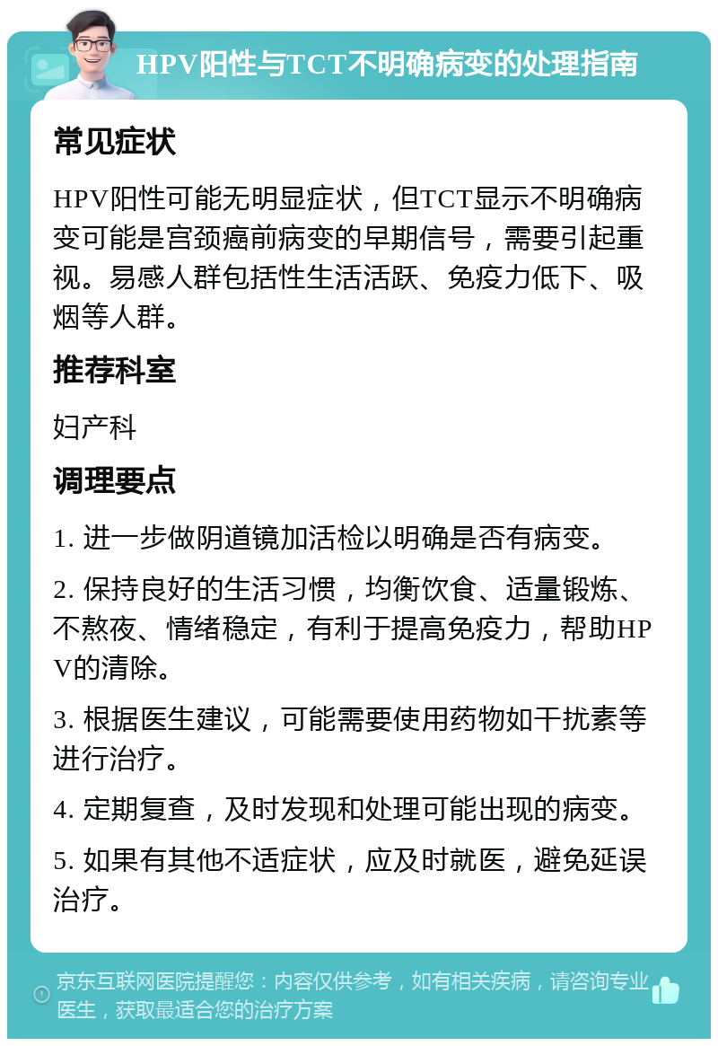 HPV阳性与TCT不明确病变的处理指南 常见症状 HPV阳性可能无明显症状，但TCT显示不明确病变可能是宫颈癌前病变的早期信号，需要引起重视。易感人群包括性生活活跃、免疫力低下、吸烟等人群。 推荐科室 妇产科 调理要点 1. 进一步做阴道镜加活检以明确是否有病变。 2. 保持良好的生活习惯，均衡饮食、适量锻炼、不熬夜、情绪稳定，有利于提高免疫力，帮助HPV的清除。 3. 根据医生建议，可能需要使用药物如干扰素等进行治疗。 4. 定期复查，及时发现和处理可能出现的病变。 5. 如果有其他不适症状，应及时就医，避免延误治疗。