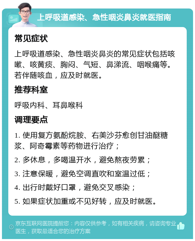 上呼吸道感染、急性咽炎鼻炎就医指南 常见症状 上呼吸道感染、急性咽炎鼻炎的常见症状包括咳嗽、咳黄痰、胸闷、气短、鼻涕流、咽喉痛等。若伴随咳血，应及时就医。 推荐科室 呼吸内科、耳鼻喉科 调理要点 1. 使用复方氨酚烷胺、右美沙芬愈创甘油醚糖浆、阿奇霉素等药物进行治疗； 2. 多休息，多喝温开水，避免熬夜劳累； 3. 注意保暖，避免空调直吹和室温过低； 4. 出行时戴好口罩，避免交叉感染； 5. 如果症状加重或不见好转，应及时就医。