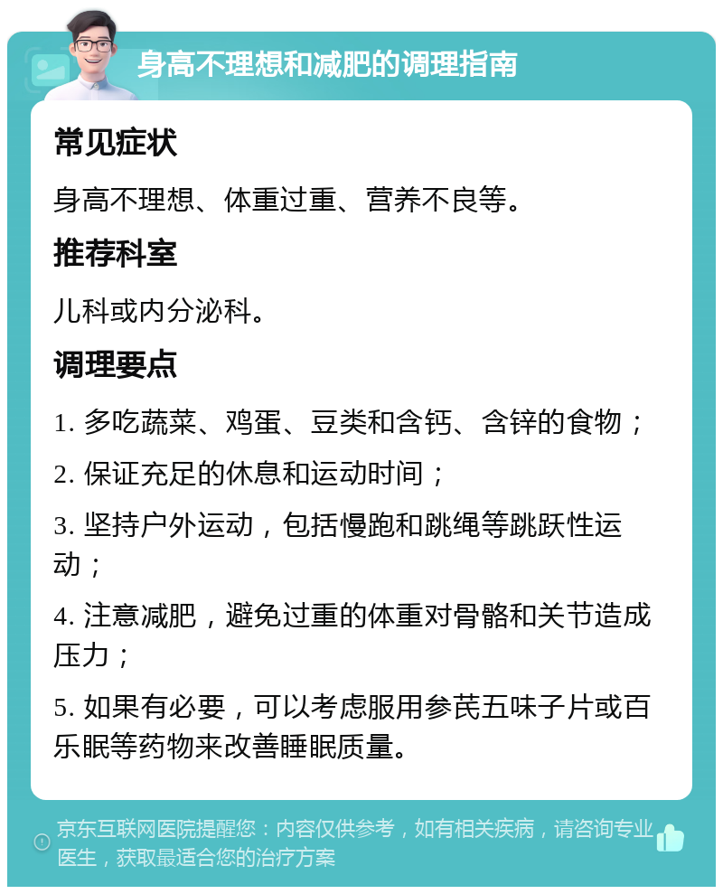 身高不理想和减肥的调理指南 常见症状 身高不理想、体重过重、营养不良等。 推荐科室 儿科或内分泌科。 调理要点 1. 多吃蔬菜、鸡蛋、豆类和含钙、含锌的食物； 2. 保证充足的休息和运动时间； 3. 坚持户外运动，包括慢跑和跳绳等跳跃性运动； 4. 注意减肥，避免过重的体重对骨骼和关节造成压力； 5. 如果有必要，可以考虑服用参芪五味子片或百乐眠等药物来改善睡眠质量。