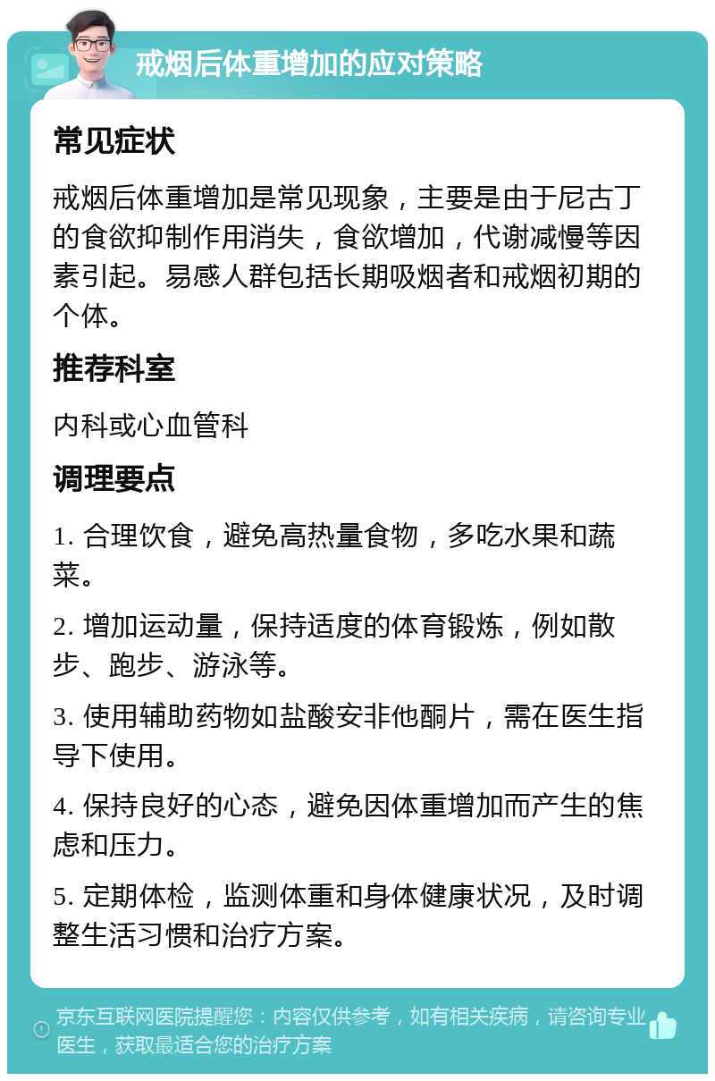 戒烟后体重增加的应对策略 常见症状 戒烟后体重增加是常见现象，主要是由于尼古丁的食欲抑制作用消失，食欲增加，代谢减慢等因素引起。易感人群包括长期吸烟者和戒烟初期的个体。 推荐科室 内科或心血管科 调理要点 1. 合理饮食，避免高热量食物，多吃水果和蔬菜。 2. 增加运动量，保持适度的体育锻炼，例如散步、跑步、游泳等。 3. 使用辅助药物如盐酸安非他酮片，需在医生指导下使用。 4. 保持良好的心态，避免因体重增加而产生的焦虑和压力。 5. 定期体检，监测体重和身体健康状况，及时调整生活习惯和治疗方案。