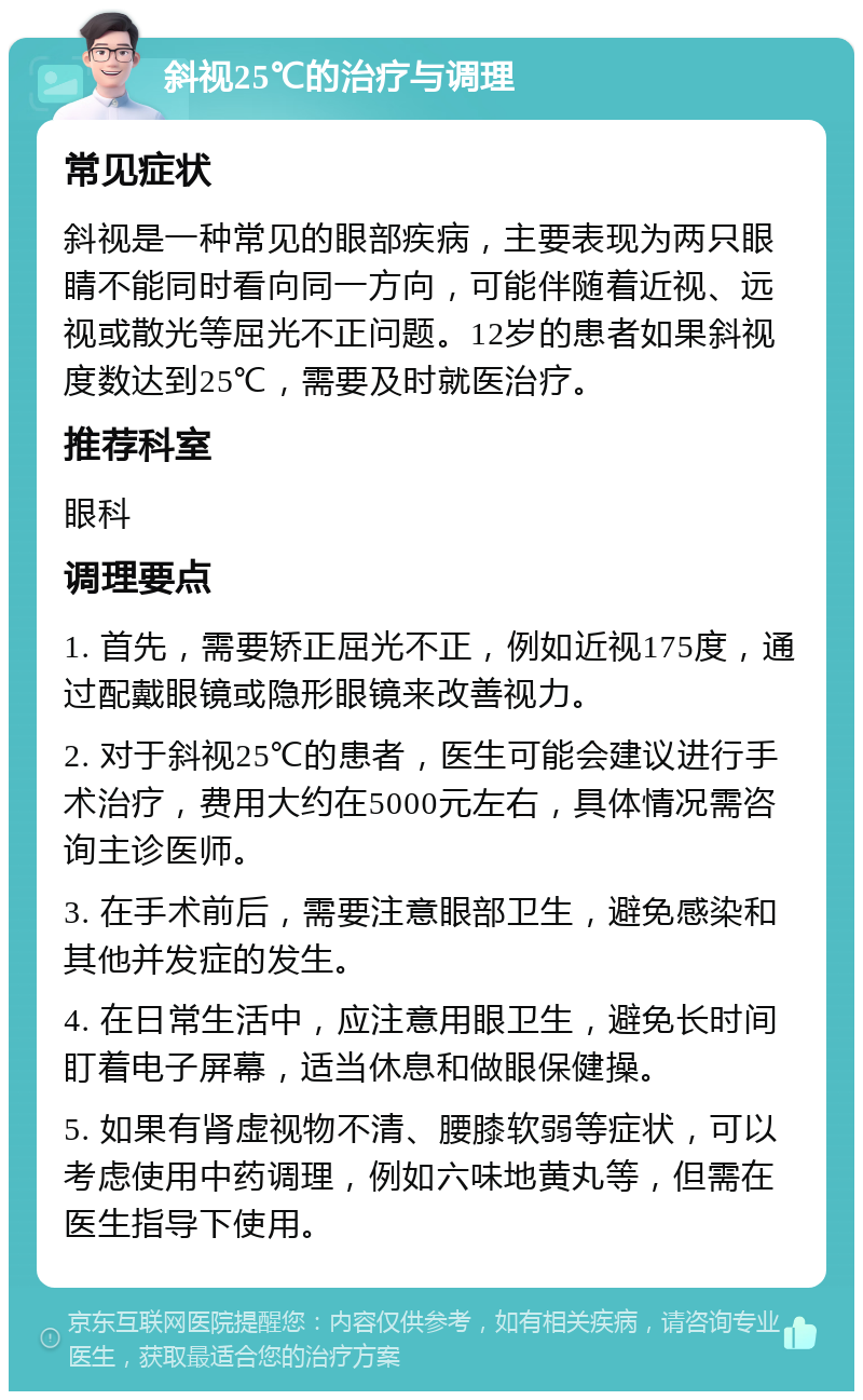 斜视25℃的治疗与调理 常见症状 斜视是一种常见的眼部疾病，主要表现为两只眼睛不能同时看向同一方向，可能伴随着近视、远视或散光等屈光不正问题。12岁的患者如果斜视度数达到25℃，需要及时就医治疗。 推荐科室 眼科 调理要点 1. 首先，需要矫正屈光不正，例如近视175度，通过配戴眼镜或隐形眼镜来改善视力。 2. 对于斜视25℃的患者，医生可能会建议进行手术治疗，费用大约在5000元左右，具体情况需咨询主诊医师。 3. 在手术前后，需要注意眼部卫生，避免感染和其他并发症的发生。 4. 在日常生活中，应注意用眼卫生，避免长时间盯着电子屏幕，适当休息和做眼保健操。 5. 如果有肾虚视物不清、腰膝软弱等症状，可以考虑使用中药调理，例如六味地黄丸等，但需在医生指导下使用。