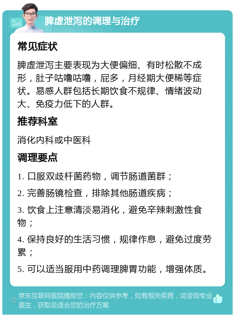 脾虚泄泻的调理与治疗 常见症状 脾虚泄泻主要表现为大便偏细、有时松散不成形，肚子咕噜咕噜，屁多，月经期大便稀等症状。易感人群包括长期饮食不规律、情绪波动大、免疫力低下的人群。 推荐科室 消化内科或中医科 调理要点 1. 口服双歧杆菌药物，调节肠道菌群； 2. 完善肠镜检查，排除其他肠道疾病； 3. 饮食上注意清淡易消化，避免辛辣刺激性食物； 4. 保持良好的生活习惯，规律作息，避免过度劳累； 5. 可以适当服用中药调理脾胃功能，增强体质。