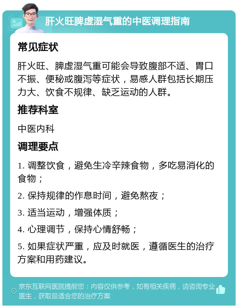 肝火旺脾虚湿气重的中医调理指南 常见症状 肝火旺、脾虚湿气重可能会导致腹部不适、胃口不振、便秘或腹泻等症状，易感人群包括长期压力大、饮食不规律、缺乏运动的人群。 推荐科室 中医内科 调理要点 1. 调整饮食，避免生冷辛辣食物，多吃易消化的食物； 2. 保持规律的作息时间，避免熬夜； 3. 适当运动，增强体质； 4. 心理调节，保持心情舒畅； 5. 如果症状严重，应及时就医，遵循医生的治疗方案和用药建议。