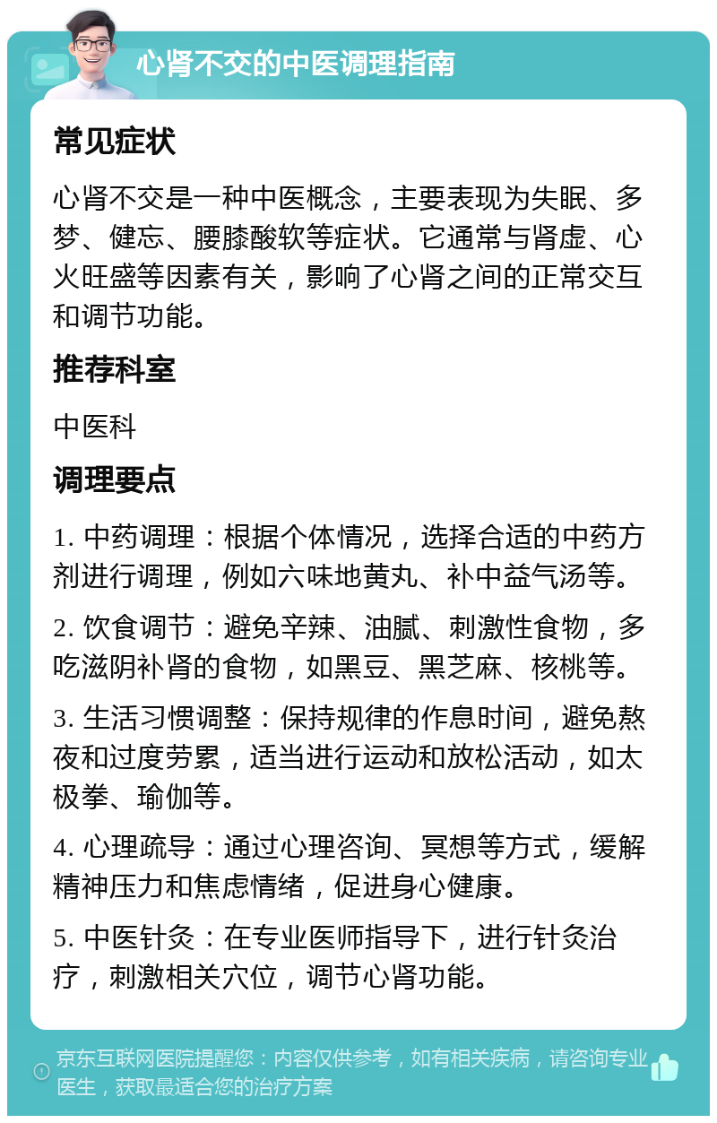 心肾不交的中医调理指南 常见症状 心肾不交是一种中医概念，主要表现为失眠、多梦、健忘、腰膝酸软等症状。它通常与肾虚、心火旺盛等因素有关，影响了心肾之间的正常交互和调节功能。 推荐科室 中医科 调理要点 1. 中药调理：根据个体情况，选择合适的中药方剂进行调理，例如六味地黄丸、补中益气汤等。 2. 饮食调节：避免辛辣、油腻、刺激性食物，多吃滋阴补肾的食物，如黑豆、黑芝麻、核桃等。 3. 生活习惯调整：保持规律的作息时间，避免熬夜和过度劳累，适当进行运动和放松活动，如太极拳、瑜伽等。 4. 心理疏导：通过心理咨询、冥想等方式，缓解精神压力和焦虑情绪，促进身心健康。 5. 中医针灸：在专业医师指导下，进行针灸治疗，刺激相关穴位，调节心肾功能。