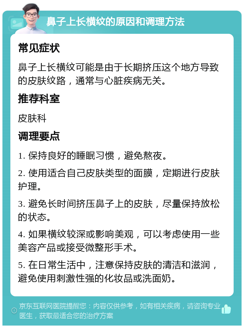 鼻子上长横纹的原因和调理方法 常见症状 鼻子上长横纹可能是由于长期挤压这个地方导致的皮肤纹路，通常与心脏疾病无关。 推荐科室 皮肤科 调理要点 1. 保持良好的睡眠习惯，避免熬夜。 2. 使用适合自己皮肤类型的面膜，定期进行皮肤护理。 3. 避免长时间挤压鼻子上的皮肤，尽量保持放松的状态。 4. 如果横纹较深或影响美观，可以考虑使用一些美容产品或接受微整形手术。 5. 在日常生活中，注意保持皮肤的清洁和滋润，避免使用刺激性强的化妆品或洗面奶。