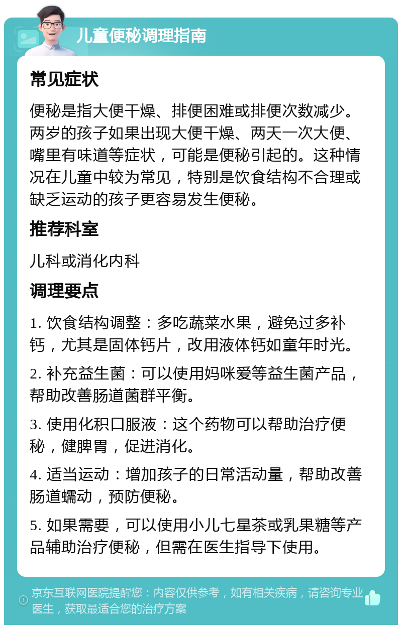 儿童便秘调理指南 常见症状 便秘是指大便干燥、排便困难或排便次数减少。两岁的孩子如果出现大便干燥、两天一次大便、嘴里有味道等症状，可能是便秘引起的。这种情况在儿童中较为常见，特别是饮食结构不合理或缺乏运动的孩子更容易发生便秘。 推荐科室 儿科或消化内科 调理要点 1. 饮食结构调整：多吃蔬菜水果，避免过多补钙，尤其是固体钙片，改用液体钙如童年时光。 2. 补充益生菌：可以使用妈咪爱等益生菌产品，帮助改善肠道菌群平衡。 3. 使用化积口服液：这个药物可以帮助治疗便秘，健脾胃，促进消化。 4. 适当运动：增加孩子的日常活动量，帮助改善肠道蠕动，预防便秘。 5. 如果需要，可以使用小儿七星茶或乳果糖等产品辅助治疗便秘，但需在医生指导下使用。