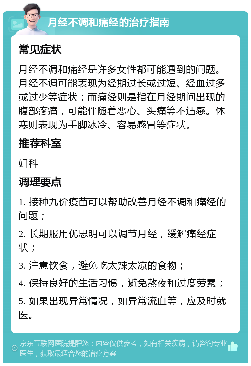 月经不调和痛经的治疗指南 常见症状 月经不调和痛经是许多女性都可能遇到的问题。月经不调可能表现为经期过长或过短、经血过多或过少等症状；而痛经则是指在月经期间出现的腹部疼痛，可能伴随着恶心、头痛等不适感。体寒则表现为手脚冰冷、容易感冒等症状。 推荐科室 妇科 调理要点 1. 接种九价疫苗可以帮助改善月经不调和痛经的问题； 2. 长期服用优思明可以调节月经，缓解痛经症状； 3. 注意饮食，避免吃太辣太凉的食物； 4. 保持良好的生活习惯，避免熬夜和过度劳累； 5. 如果出现异常情况，如异常流血等，应及时就医。