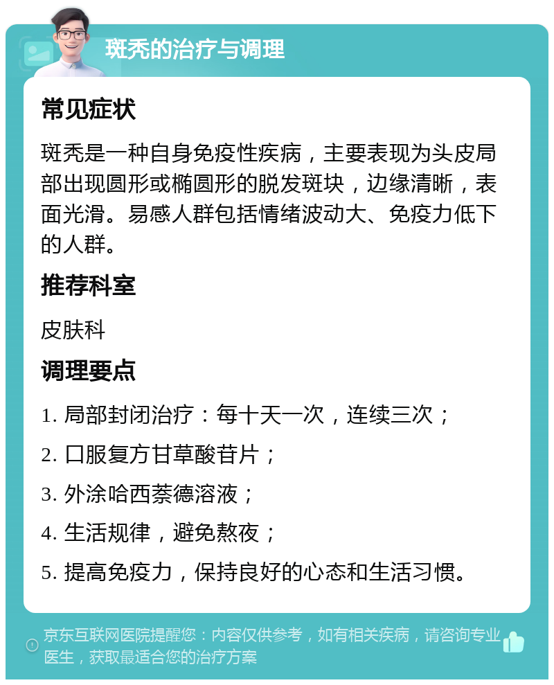 斑秃的治疗与调理 常见症状 斑秃是一种自身免疫性疾病，主要表现为头皮局部出现圆形或椭圆形的脱发斑块，边缘清晰，表面光滑。易感人群包括情绪波动大、免疫力低下的人群。 推荐科室 皮肤科 调理要点 1. 局部封闭治疗：每十天一次，连续三次； 2. 口服复方甘草酸苷片； 3. 外涂哈西萘德溶液； 4. 生活规律，避免熬夜； 5. 提高免疫力，保持良好的心态和生活习惯。