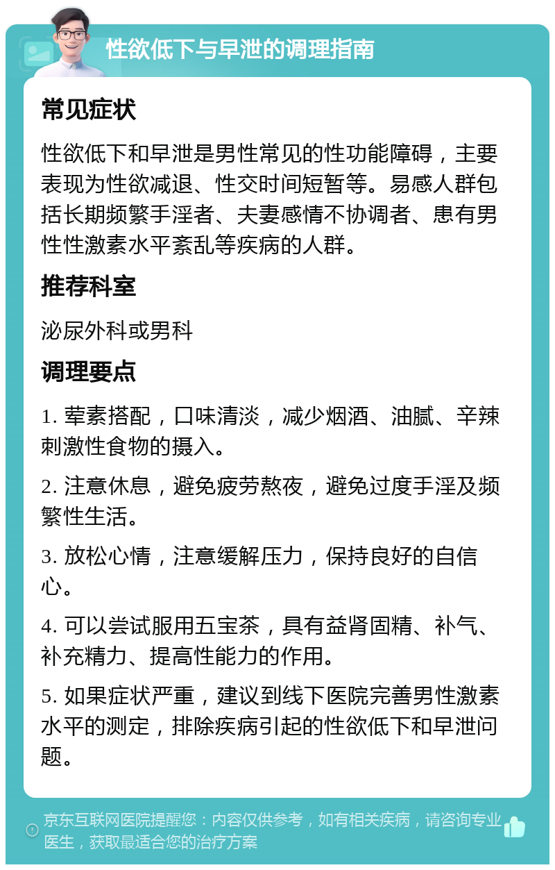 性欲低下与早泄的调理指南 常见症状 性欲低下和早泄是男性常见的性功能障碍，主要表现为性欲减退、性交时间短暂等。易感人群包括长期频繁手淫者、夫妻感情不协调者、患有男性性激素水平紊乱等疾病的人群。 推荐科室 泌尿外科或男科 调理要点 1. 荤素搭配，口味清淡，减少烟酒、油腻、辛辣刺激性食物的摄入。 2. 注意休息，避免疲劳熬夜，避免过度手淫及频繁性生活。 3. 放松心情，注意缓解压力，保持良好的自信心。 4. 可以尝试服用五宝茶，具有益肾固精、补气、补充精力、提高性能力的作用。 5. 如果症状严重，建议到线下医院完善男性激素水平的测定，排除疾病引起的性欲低下和早泄问题。