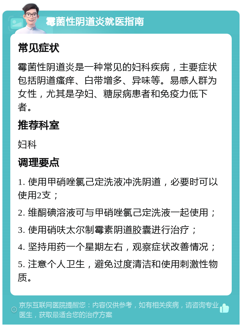 霉菌性阴道炎就医指南 常见症状 霉菌性阴道炎是一种常见的妇科疾病，主要症状包括阴道瘙痒、白带增多、异味等。易感人群为女性，尤其是孕妇、糖尿病患者和免疫力低下者。 推荐科室 妇科 调理要点 1. 使用甲硝唑氯己定洗液冲洗阴道，必要时可以使用2支； 2. 维酮碘溶液可与甲硝唑氯己定洗液一起使用； 3. 使用硝呋太尔制霉素阴道胶囊进行治疗； 4. 坚持用药一个星期左右，观察症状改善情况； 5. 注意个人卫生，避免过度清洁和使用刺激性物质。