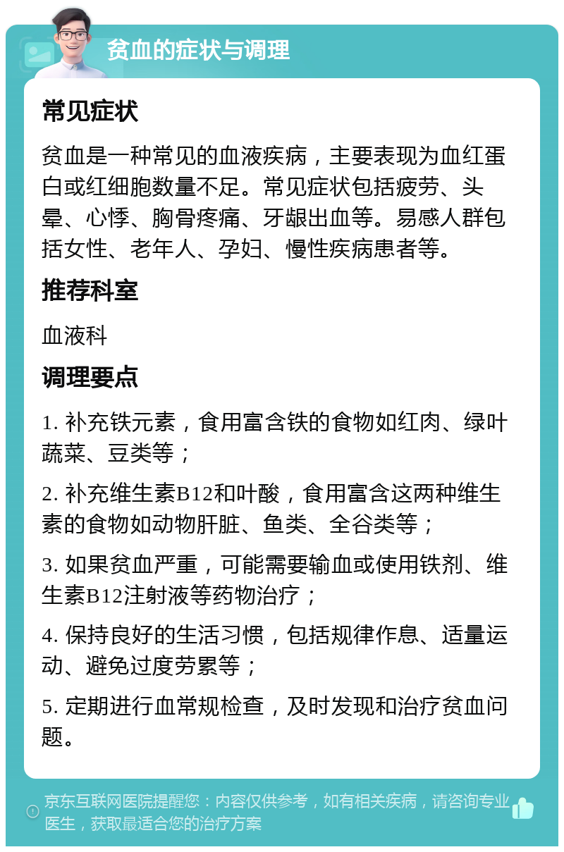 贫血的症状与调理 常见症状 贫血是一种常见的血液疾病，主要表现为血红蛋白或红细胞数量不足。常见症状包括疲劳、头晕、心悸、胸骨疼痛、牙龈出血等。易感人群包括女性、老年人、孕妇、慢性疾病患者等。 推荐科室 血液科 调理要点 1. 补充铁元素，食用富含铁的食物如红肉、绿叶蔬菜、豆类等； 2. 补充维生素B12和叶酸，食用富含这两种维生素的食物如动物肝脏、鱼类、全谷类等； 3. 如果贫血严重，可能需要输血或使用铁剂、维生素B12注射液等药物治疗； 4. 保持良好的生活习惯，包括规律作息、适量运动、避免过度劳累等； 5. 定期进行血常规检查，及时发现和治疗贫血问题。