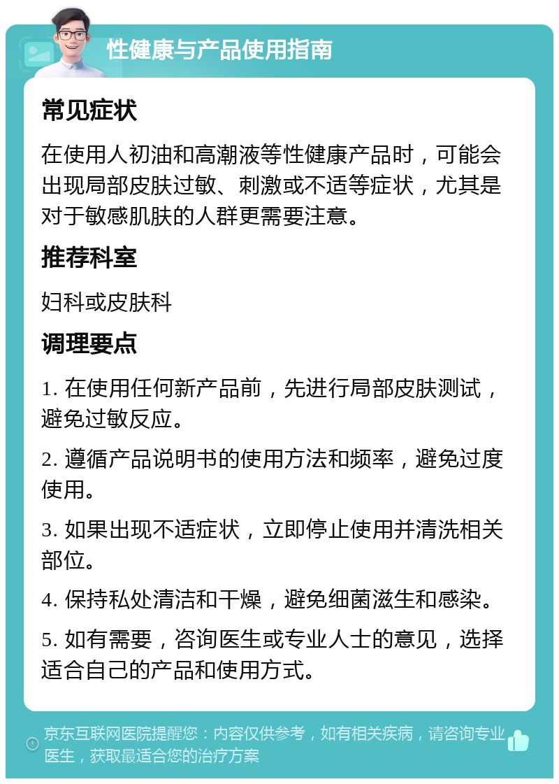 性健康与产品使用指南 常见症状 在使用人初油和高潮液等性健康产品时，可能会出现局部皮肤过敏、刺激或不适等症状，尤其是对于敏感肌肤的人群更需要注意。 推荐科室 妇科或皮肤科 调理要点 1. 在使用任何新产品前，先进行局部皮肤测试，避免过敏反应。 2. 遵循产品说明书的使用方法和频率，避免过度使用。 3. 如果出现不适症状，立即停止使用并清洗相关部位。 4. 保持私处清洁和干燥，避免细菌滋生和感染。 5. 如有需要，咨询医生或专业人士的意见，选择适合自己的产品和使用方式。