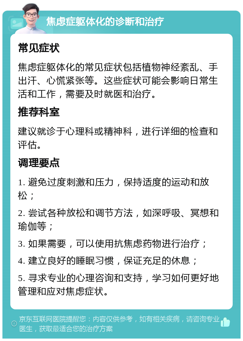 焦虑症躯体化的诊断和治疗 常见症状 焦虑症躯体化的常见症状包括植物神经紊乱、手出汗、心慌紧张等。这些症状可能会影响日常生活和工作，需要及时就医和治疗。 推荐科室 建议就诊于心理科或精神科，进行详细的检查和评估。 调理要点 1. 避免过度刺激和压力，保持适度的运动和放松； 2. 尝试各种放松和调节方法，如深呼吸、冥想和瑜伽等； 3. 如果需要，可以使用抗焦虑药物进行治疗； 4. 建立良好的睡眠习惯，保证充足的休息； 5. 寻求专业的心理咨询和支持，学习如何更好地管理和应对焦虑症状。