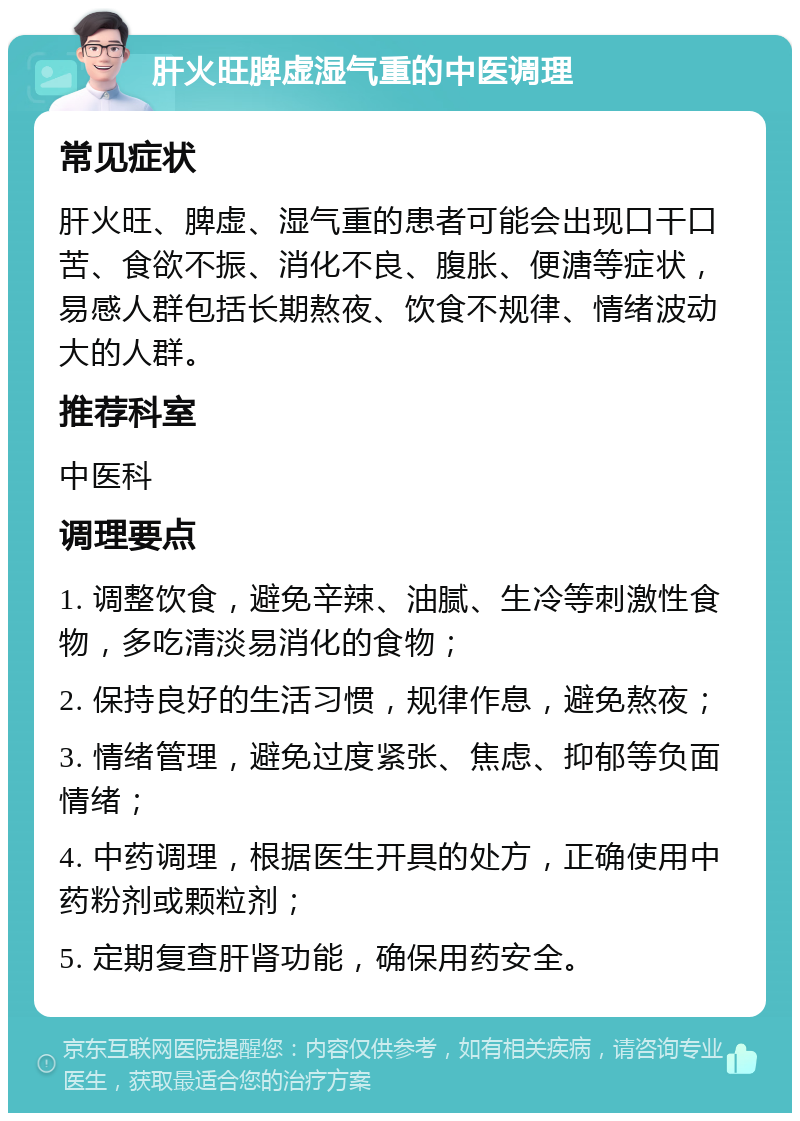 肝火旺脾虚湿气重的中医调理 常见症状 肝火旺、脾虚、湿气重的患者可能会出现口干口苦、食欲不振、消化不良、腹胀、便溏等症状，易感人群包括长期熬夜、饮食不规律、情绪波动大的人群。 推荐科室 中医科 调理要点 1. 调整饮食，避免辛辣、油腻、生冷等刺激性食物，多吃清淡易消化的食物； 2. 保持良好的生活习惯，规律作息，避免熬夜； 3. 情绪管理，避免过度紧张、焦虑、抑郁等负面情绪； 4. 中药调理，根据医生开具的处方，正确使用中药粉剂或颗粒剂； 5. 定期复查肝肾功能，确保用药安全。