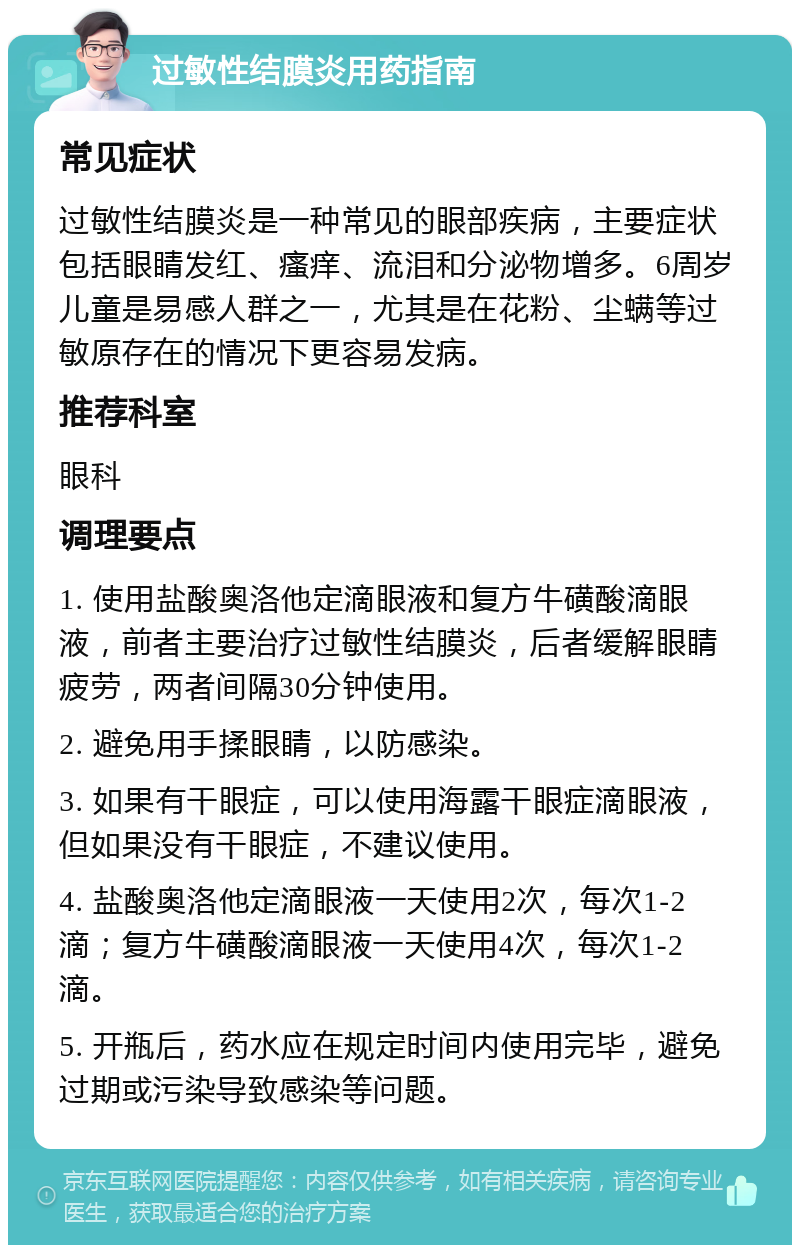 过敏性结膜炎用药指南 常见症状 过敏性结膜炎是一种常见的眼部疾病，主要症状包括眼睛发红、瘙痒、流泪和分泌物增多。6周岁儿童是易感人群之一，尤其是在花粉、尘螨等过敏原存在的情况下更容易发病。 推荐科室 眼科 调理要点 1. 使用盐酸奥洛他定滴眼液和复方牛磺酸滴眼液，前者主要治疗过敏性结膜炎，后者缓解眼睛疲劳，两者间隔30分钟使用。 2. 避免用手揉眼睛，以防感染。 3. 如果有干眼症，可以使用海露干眼症滴眼液，但如果没有干眼症，不建议使用。 4. 盐酸奥洛他定滴眼液一天使用2次，每次1-2滴；复方牛磺酸滴眼液一天使用4次，每次1-2滴。 5. 开瓶后，药水应在规定时间内使用完毕，避免过期或污染导致感染等问题。