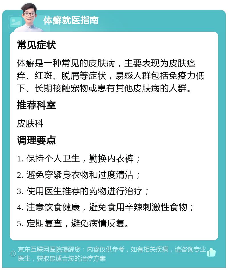 体癣就医指南 常见症状 体癣是一种常见的皮肤病，主要表现为皮肤瘙痒、红斑、脱屑等症状，易感人群包括免疫力低下、长期接触宠物或患有其他皮肤病的人群。 推荐科室 皮肤科 调理要点 1. 保持个人卫生，勤换内衣裤； 2. 避免穿紧身衣物和过度清洁； 3. 使用医生推荐的药物进行治疗； 4. 注意饮食健康，避免食用辛辣刺激性食物； 5. 定期复查，避免病情反复。