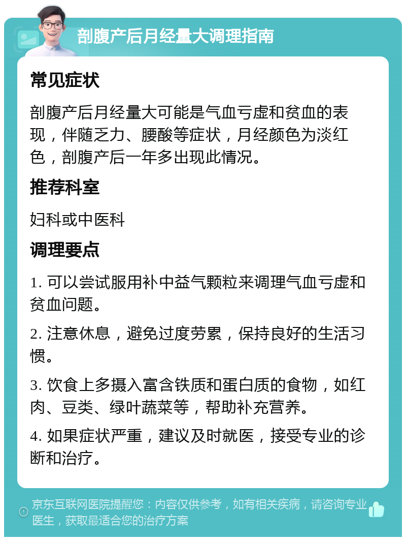 剖腹产后月经量大调理指南 常见症状 剖腹产后月经量大可能是气血亏虚和贫血的表现，伴随乏力、腰酸等症状，月经颜色为淡红色，剖腹产后一年多出现此情况。 推荐科室 妇科或中医科 调理要点 1. 可以尝试服用补中益气颗粒来调理气血亏虚和贫血问题。 2. 注意休息，避免过度劳累，保持良好的生活习惯。 3. 饮食上多摄入富含铁质和蛋白质的食物，如红肉、豆类、绿叶蔬菜等，帮助补充营养。 4. 如果症状严重，建议及时就医，接受专业的诊断和治疗。