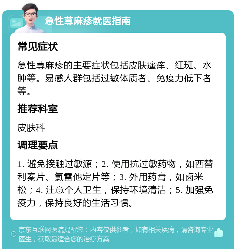 急性荨麻疹就医指南 常见症状 急性荨麻疹的主要症状包括皮肤瘙痒、红斑、水肿等。易感人群包括过敏体质者、免疫力低下者等。 推荐科室 皮肤科 调理要点 1. 避免接触过敏源；2. 使用抗过敏药物，如西替利秦片、氯雷他定片等；3. 外用药膏，如卤米松；4. 注意个人卫生，保持环境清洁；5. 加强免疫力，保持良好的生活习惯。