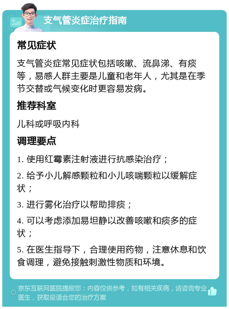 支气管炎症治疗指南 常见症状 支气管炎症常见症状包括咳嗽、流鼻涕、有痰等，易感人群主要是儿童和老年人，尤其是在季节交替或气候变化时更容易发病。 推荐科室 儿科或呼吸内科 调理要点 1. 使用红霉素注射液进行抗感染治疗； 2. 给予小儿解感颗粒和小儿咳喘颗粒以缓解症状； 3. 进行雾化治疗以帮助排痰； 4. 可以考虑添加易坦静以改善咳嗽和痰多的症状； 5. 在医生指导下，合理使用药物，注意休息和饮食调理，避免接触刺激性物质和环境。