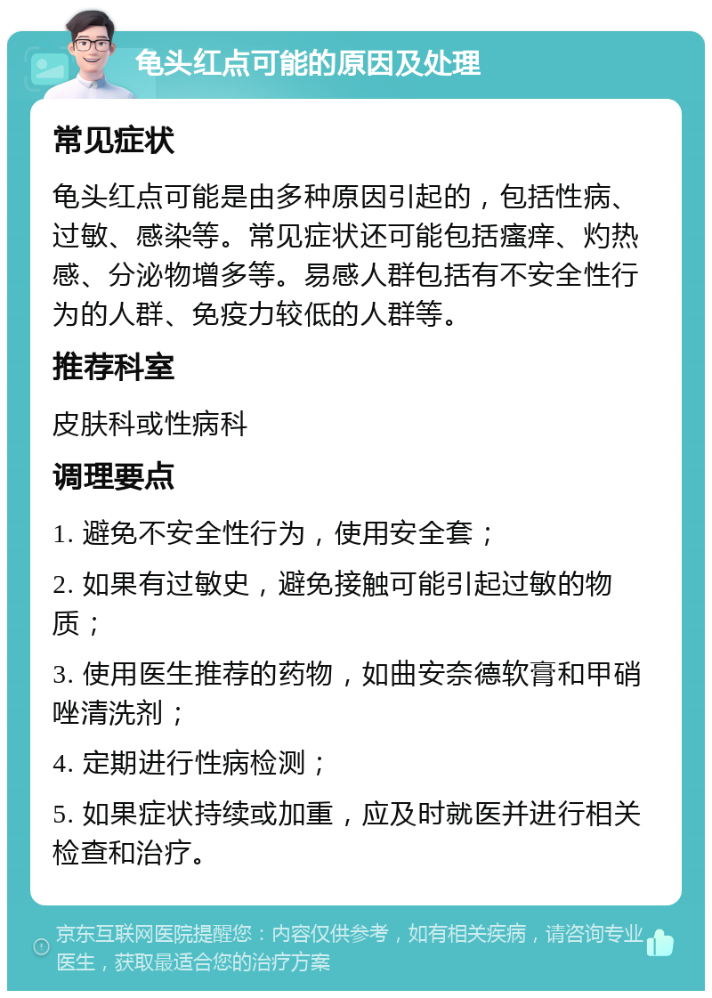 龟头红点可能的原因及处理 常见症状 龟头红点可能是由多种原因引起的，包括性病、过敏、感染等。常见症状还可能包括瘙痒、灼热感、分泌物增多等。易感人群包括有不安全性行为的人群、免疫力较低的人群等。 推荐科室 皮肤科或性病科 调理要点 1. 避免不安全性行为，使用安全套； 2. 如果有过敏史，避免接触可能引起过敏的物质； 3. 使用医生推荐的药物，如曲安奈德软膏和甲硝唑清洗剂； 4. 定期进行性病检测； 5. 如果症状持续或加重，应及时就医并进行相关检查和治疗。