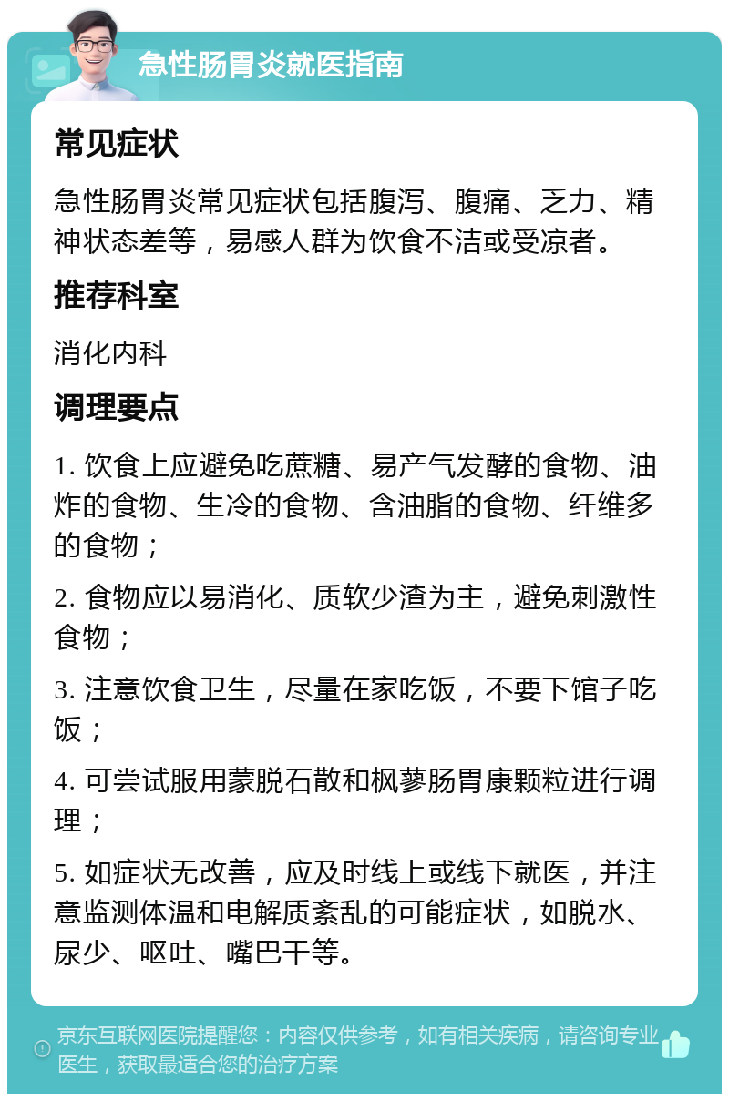 急性肠胃炎就医指南 常见症状 急性肠胃炎常见症状包括腹泻、腹痛、乏力、精神状态差等，易感人群为饮食不洁或受凉者。 推荐科室 消化内科 调理要点 1. 饮食上应避免吃蔗糖、易产气发酵的食物、油炸的食物、生冷的食物、含油脂的食物、纤维多的食物； 2. 食物应以易消化、质软少渣为主，避免刺激性食物； 3. 注意饮食卫生，尽量在家吃饭，不要下馆子吃饭； 4. 可尝试服用蒙脱石散和枫蓼肠胃康颗粒进行调理； 5. 如症状无改善，应及时线上或线下就医，并注意监测体温和电解质紊乱的可能症状，如脱水、尿少、呕吐、嘴巴干等。