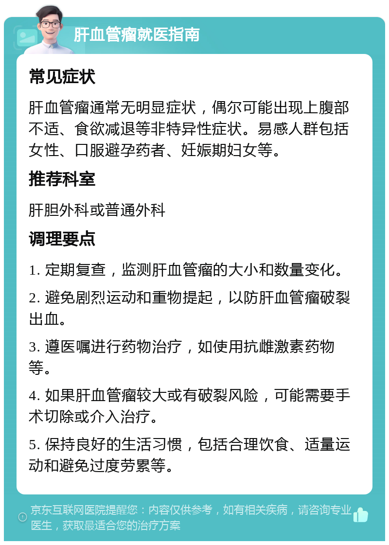 肝血管瘤就医指南 常见症状 肝血管瘤通常无明显症状，偶尔可能出现上腹部不适、食欲减退等非特异性症状。易感人群包括女性、口服避孕药者、妊娠期妇女等。 推荐科室 肝胆外科或普通外科 调理要点 1. 定期复查，监测肝血管瘤的大小和数量变化。 2. 避免剧烈运动和重物提起，以防肝血管瘤破裂出血。 3. 遵医嘱进行药物治疗，如使用抗雌激素药物等。 4. 如果肝血管瘤较大或有破裂风险，可能需要手术切除或介入治疗。 5. 保持良好的生活习惯，包括合理饮食、适量运动和避免过度劳累等。