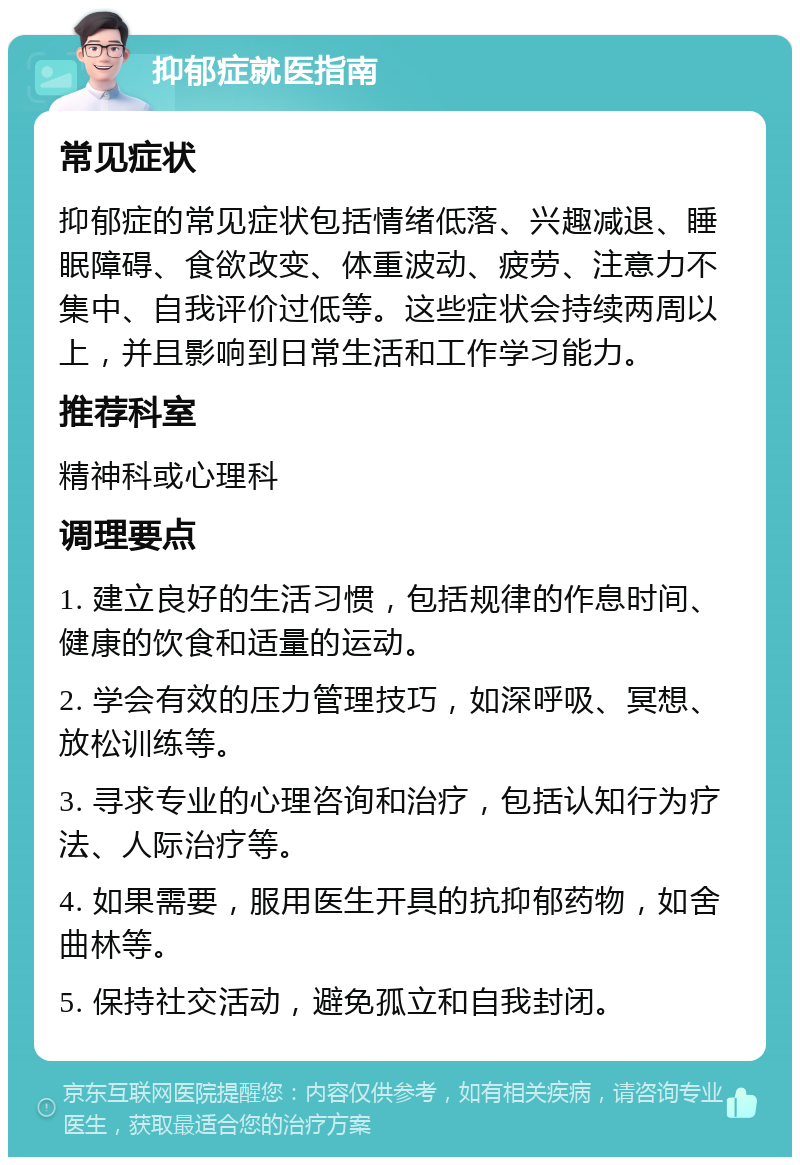 抑郁症就医指南 常见症状 抑郁症的常见症状包括情绪低落、兴趣减退、睡眠障碍、食欲改变、体重波动、疲劳、注意力不集中、自我评价过低等。这些症状会持续两周以上，并且影响到日常生活和工作学习能力。 推荐科室 精神科或心理科 调理要点 1. 建立良好的生活习惯，包括规律的作息时间、健康的饮食和适量的运动。 2. 学会有效的压力管理技巧，如深呼吸、冥想、放松训练等。 3. 寻求专业的心理咨询和治疗，包括认知行为疗法、人际治疗等。 4. 如果需要，服用医生开具的抗抑郁药物，如舍曲林等。 5. 保持社交活动，避免孤立和自我封闭。