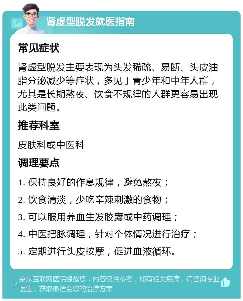 肾虚型脱发就医指南 常见症状 肾虚型脱发主要表现为头发稀疏、易断、头皮油脂分泌减少等症状，多见于青少年和中年人群，尤其是长期熬夜、饮食不规律的人群更容易出现此类问题。 推荐科室 皮肤科或中医科 调理要点 1. 保持良好的作息规律，避免熬夜； 2. 饮食清淡，少吃辛辣刺激的食物； 3. 可以服用养血生发胶囊或中药调理； 4. 中医把脉调理，针对个体情况进行治疗； 5. 定期进行头皮按摩，促进血液循环。