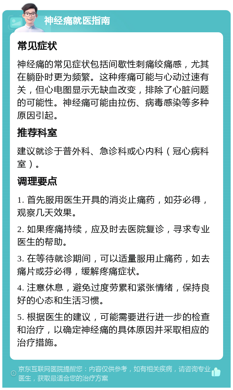 神经痛就医指南 常见症状 神经痛的常见症状包括间歇性刺痛绞痛感，尤其在躺卧时更为频繁。这种疼痛可能与心动过速有关，但心电图显示无缺血改变，排除了心脏问题的可能性。神经痛可能由拉伤、病毒感染等多种原因引起。 推荐科室 建议就诊于普外科、急诊科或心内科（冠心病科室）。 调理要点 1. 首先服用医生开具的消炎止痛药，如芬必得，观察几天效果。 2. 如果疼痛持续，应及时去医院复诊，寻求专业医生的帮助。 3. 在等待就诊期间，可以适量服用止痛药，如去痛片或芬必得，缓解疼痛症状。 4. 注意休息，避免过度劳累和紧张情绪，保持良好的心态和生活习惯。 5. 根据医生的建议，可能需要进行进一步的检查和治疗，以确定神经痛的具体原因并采取相应的治疗措施。