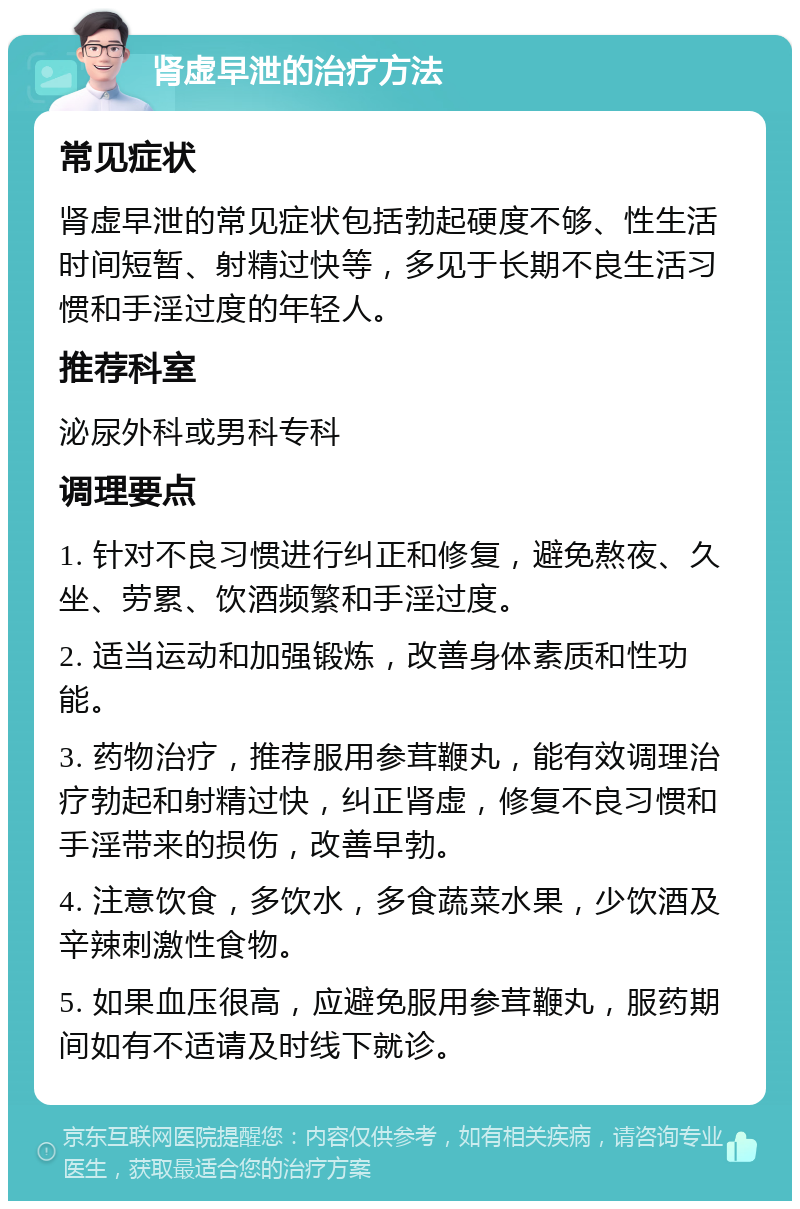 肾虚早泄的治疗方法 常见症状 肾虚早泄的常见症状包括勃起硬度不够、性生活时间短暂、射精过快等，多见于长期不良生活习惯和手淫过度的年轻人。 推荐科室 泌尿外科或男科专科 调理要点 1. 针对不良习惯进行纠正和修复，避免熬夜、久坐、劳累、饮酒频繁和手淫过度。 2. 适当运动和加强锻炼，改善身体素质和性功能。 3. 药物治疗，推荐服用参茸鞭丸，能有效调理治疗勃起和射精过快，纠正肾虚，修复不良习惯和手淫带来的损伤，改善早勃。 4. 注意饮食，多饮水，多食蔬菜水果，少饮酒及辛辣刺激性食物。 5. 如果血压很高，应避免服用参茸鞭丸，服药期间如有不适请及时线下就诊。