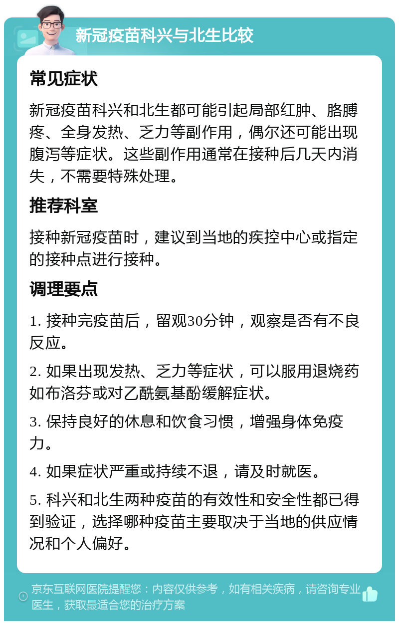 新冠疫苗科兴与北生比较 常见症状 新冠疫苗科兴和北生都可能引起局部红肿、胳膊疼、全身发热、乏力等副作用，偶尔还可能出现腹泻等症状。这些副作用通常在接种后几天内消失，不需要特殊处理。 推荐科室 接种新冠疫苗时，建议到当地的疾控中心或指定的接种点进行接种。 调理要点 1. 接种完疫苗后，留观30分钟，观察是否有不良反应。 2. 如果出现发热、乏力等症状，可以服用退烧药如布洛芬或对乙酰氨基酚缓解症状。 3. 保持良好的休息和饮食习惯，增强身体免疫力。 4. 如果症状严重或持续不退，请及时就医。 5. 科兴和北生两种疫苗的有效性和安全性都已得到验证，选择哪种疫苗主要取决于当地的供应情况和个人偏好。